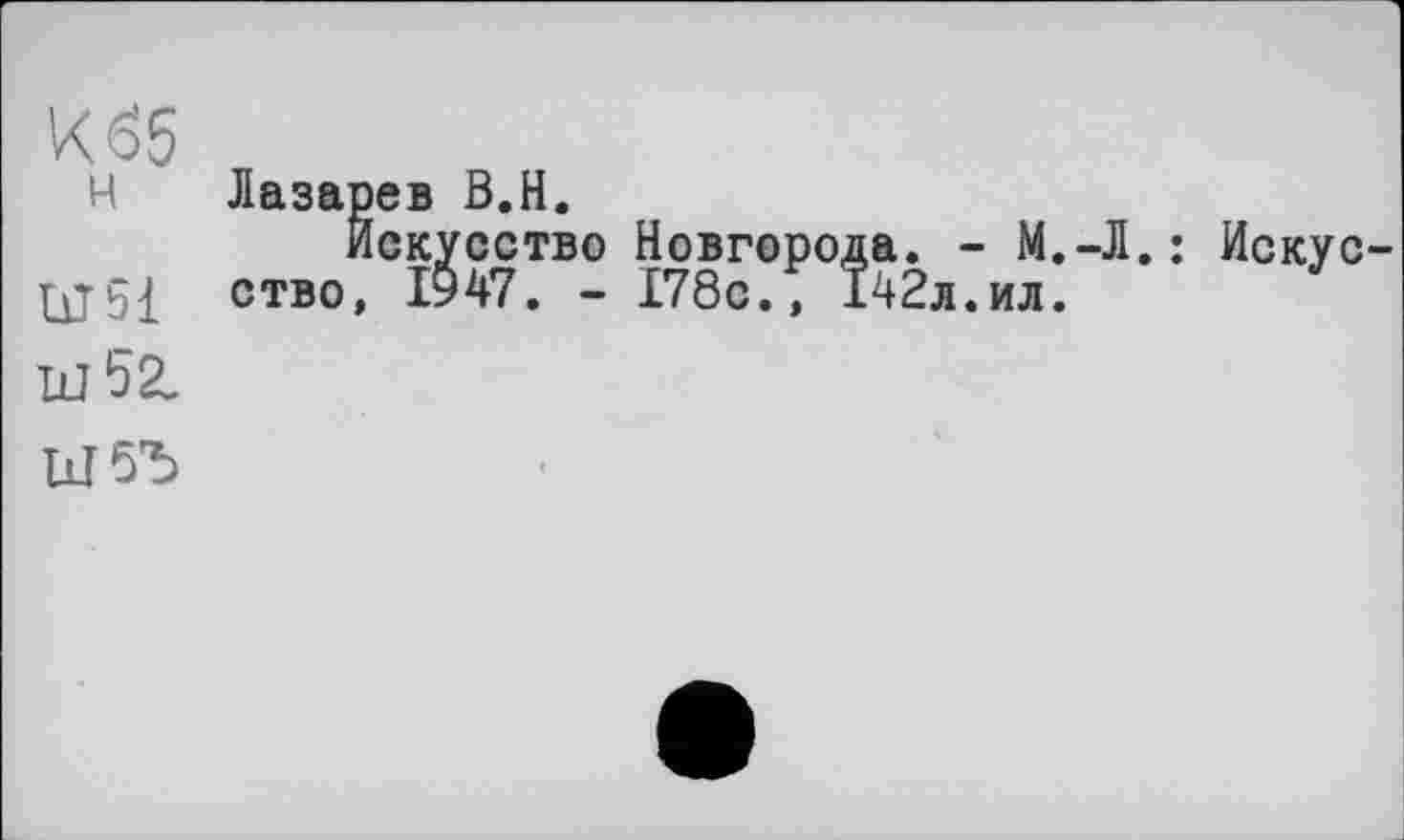 ﻿К65
Н Лазарев В.H.
Искусство Новгорода. - М.-Л.: Искус ство, І947. - 178с., 142л.ил.
Ш52.
1лГ5Ъ